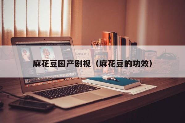 麻花豆国产剧视（麻花豆的功效）