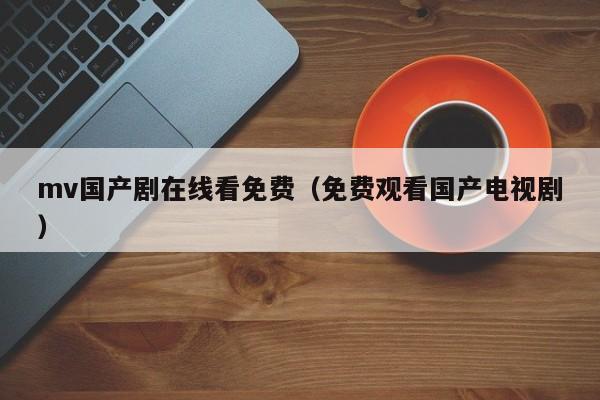 mv国产剧在线看免费（免费观看国产电视剧）