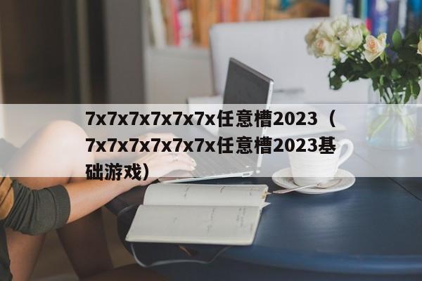 7x7x7x7x7x7x任意槽2023（7x7x7x7x7x7x任意槽2023基础游戏）