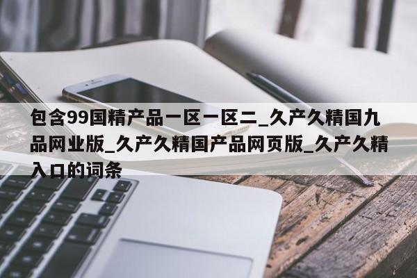 包含99国精产品一区一区二_久产久精国九品网业版_久产久精国产品网页版_久产久精入口的词条