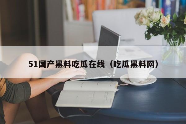 51国产黑料吃瓜在线（吃瓜黑料网）