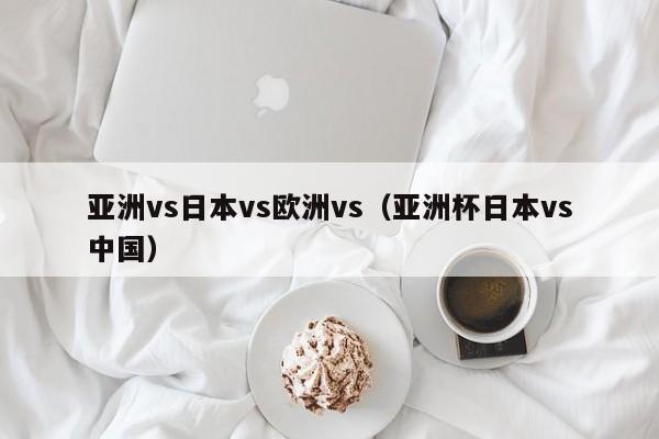 亚洲vs日本vs欧洲vs（亚洲杯日本vs中国）