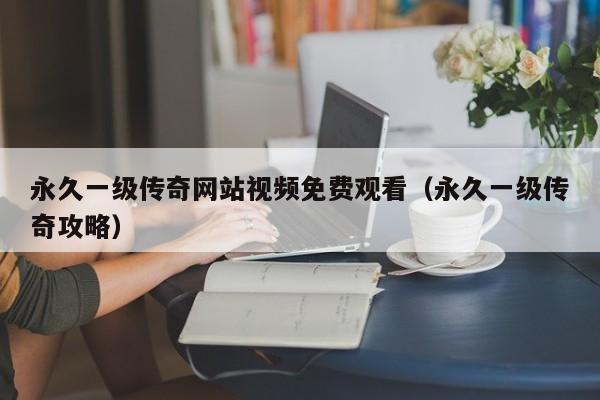 永久一级传奇网站视频免费观看（永久一级传奇攻略）