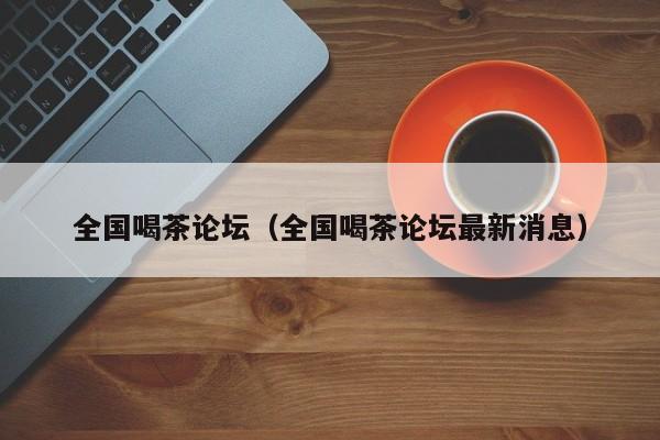 全国喝茶论坛（全国喝茶论坛最新消息）