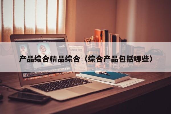 产品综合精品综合（综合产品包括哪些）