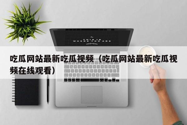 吃瓜网站最新吃瓜视频（吃瓜网站最新吃瓜视频在线观看）