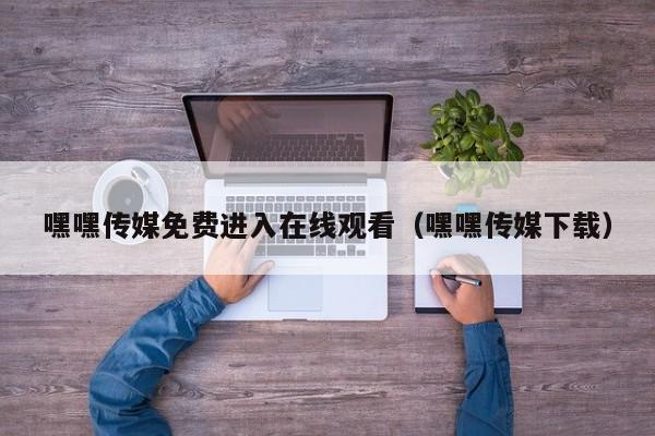嘿嘿传媒免费进入在线观看（嘿嘿传媒下载）