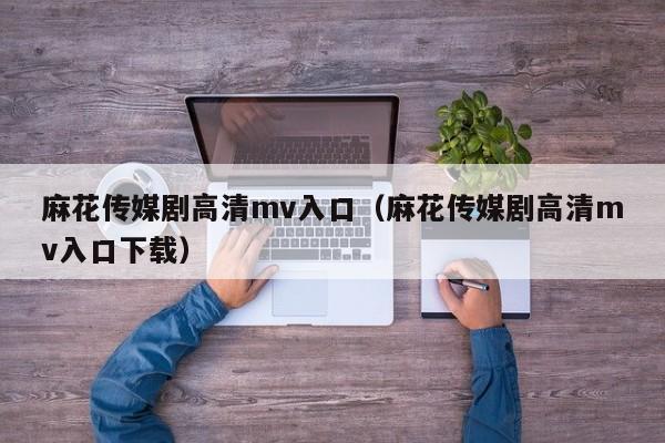 麻花传媒剧高清mv入口（麻花传媒剧高清mv入口下载）