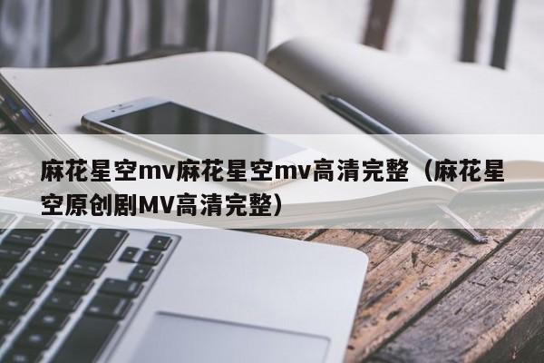 麻花星空mv麻花星空mv高清完整（麻花星空原创剧MV高清完整）