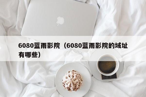 6080蓝雨影院（6080蓝雨影院的域址有哪些）