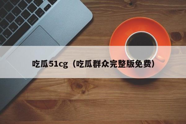 吃瓜51cg（吃瓜群众完整版免费）